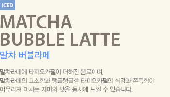 말차라떼에 타피오카펄이 더해진 음료이며, 말차라떼의 고소함과 탱글탱글한 타피오카펄의 식감과 쫀득함이 어우러져 마시는 재미와 맛을 동시에 느낄 수 있습니다.