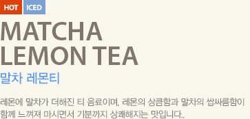 레몬에 말차가 더해진 티 음료이며, 레몬의 상큼함과 말차의 쌉싸름함이 함께 느껴져 마시면서 기분까지 상쾌해지는 맛입니다.
